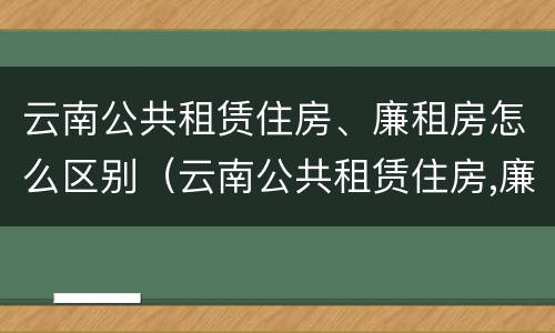 云南公共租赁住房、廉租房怎么区别（云南公共租赁住房,廉租房怎么区别呢）