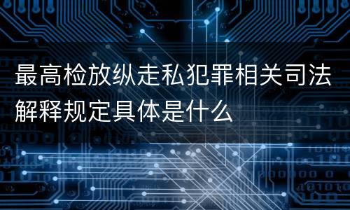 最高检放纵走私犯罪相关司法解释规定具体是什么
