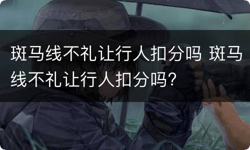 斑马线不礼让行人扣分吗 斑马线不礼让行人扣分吗?