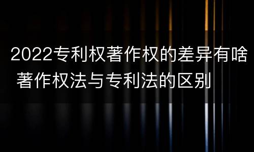 2022专利权著作权的差异有啥 著作权法与专利法的区别