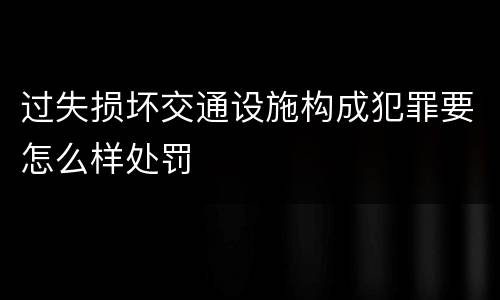 过失损坏交通设施构成犯罪要怎么样处罚
