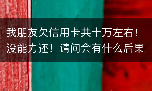 我朋友欠信用卡共十万左右！没能力还！请问会有什么后果！谢谢律师解答