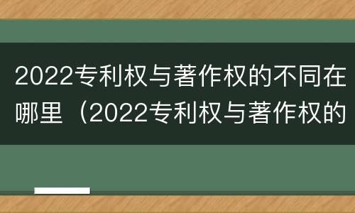 2022专利权与著作权的不同在哪里(2022专利权与著作权的不同在哪里呢)