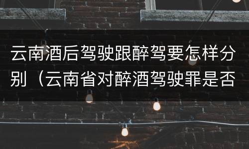 云南酒后驾驶跟醉驾要怎样分别（云南省对醉酒驾驶罪是否有新的量刑标准）