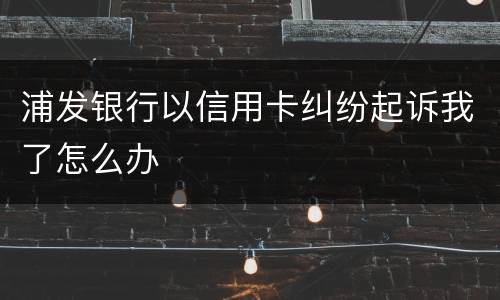 浦发银行以信用卡纠纷起诉我了怎么办