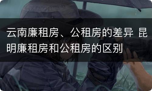 云南廉租房、公租房的差异 昆明廉租房和公租房的区别