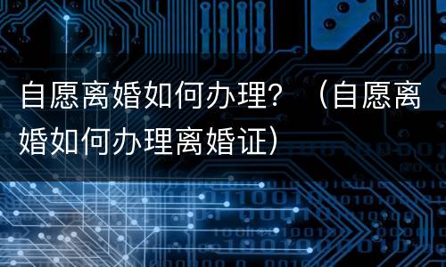 自愿离婚如何办理？（自愿离婚如何办理离婚证）