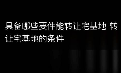 具备哪些要件能转让宅基地 转让宅基地的条件