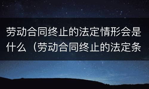 劳动合同终止的法定情形会是什么（劳动合同终止的法定条件）