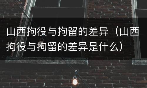 山西拘役与拘留的差异（山西拘役与拘留的差异是什么）