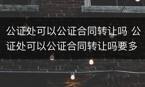 公证处可以公证合同转让吗 公证处可以公证合同转让吗要多少钱 公证处可以公证合同转让吗 公证处可以公证合同转让吗要多少钱
