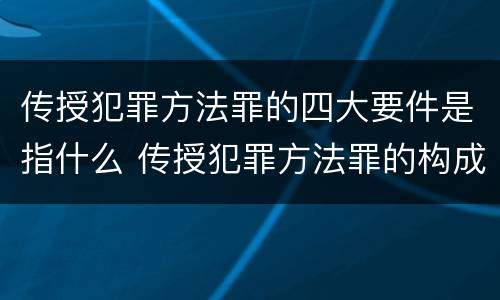传授犯罪方法罪的四大要件是指什么 传授犯罪方法罪的构成要件