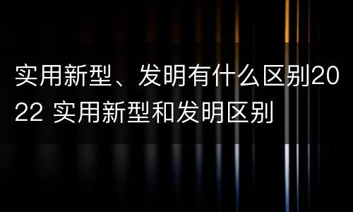 实用新型、发明有什么区别2022 实用新型和发明区别