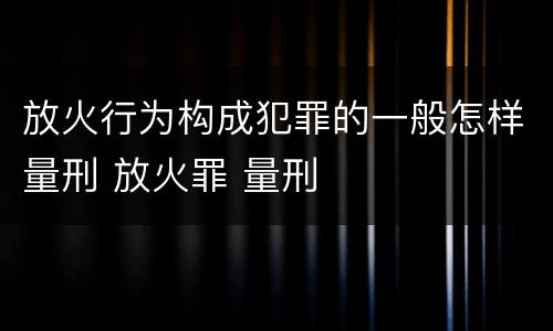 放火行为构成犯罪的一般怎样量刑 放火罪 量刑