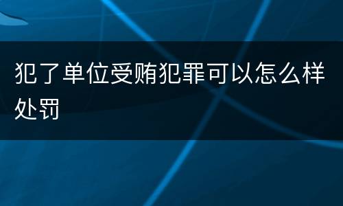 犯了单位受贿犯罪可以怎么样处罚