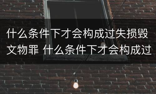 什么条件下才会构成过失损毁文物罪 什么条件下才会构成过失损毁文物罪呢