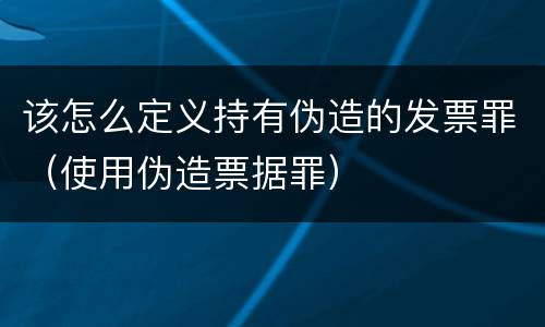 该怎么定义持有伪造的发票罪（使用伪造票据罪）