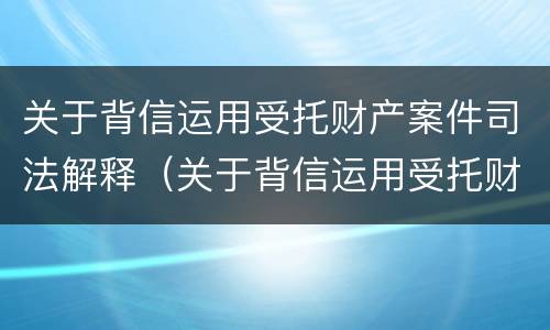 关于背信运用受托财产案件司法解释（关于背信运用受托财产案件司法解释的规定）