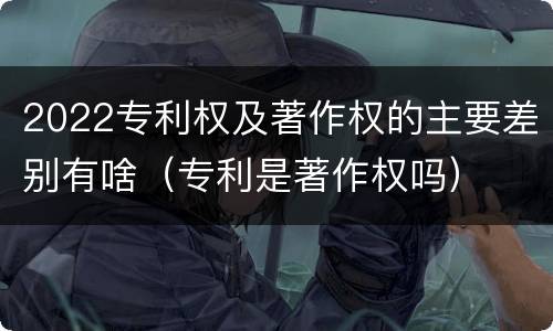 2022专利权及著作权的主要差别有啥（专利是著作权吗）
