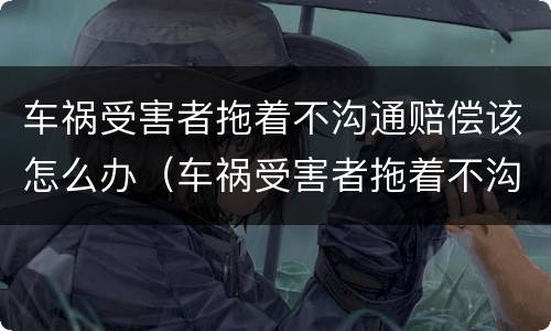 车祸受害者拖着不沟通赔偿该怎么办（车祸受害者拖着不沟通赔偿该怎么办呢）