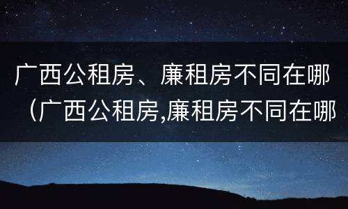 广西公租房、廉租房不同在哪（广西公租房,廉租房不同在哪里申请）