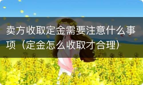 卖方收取定金需要注意什么事项（定金怎么收取才合理）