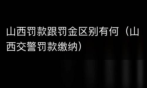 山西罚款跟罚金区别有何（山西交警罚款缴纳）