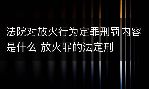 法院对放火行为定罪刑罚内容是什么 放火罪的法定刑