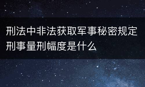 刑法中非法获取军事秘密规定刑事量刑幅度是什么