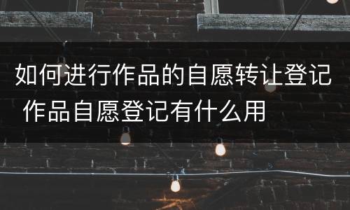如何进行作品的自愿转让登记 作品自愿登记有什么用