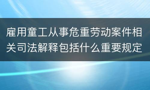 雇用童工从事危重劳动案件相关司法解释包括什么重要规定