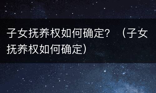 子女抚养权如何确定？（子女抚养权如何确定）