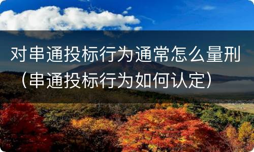 对串通投标行为通常怎么量刑（串通投标行为如何认定）
