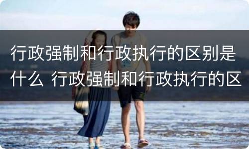 行政强制和行政执行的区别是什么 行政强制和行政执行的区别是什么呢