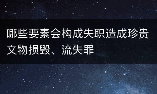哪些要素会构成失职造成珍贵文物损毁、流失罪