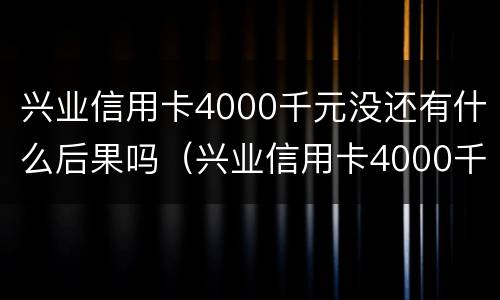 兴业信用卡4000千元没还有什么后果吗（兴业信用卡4000千元没还有什么后果吗知乎）