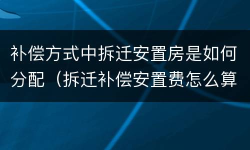 补偿方式中拆迁安置房是如何分配（拆迁补偿安置费怎么算）