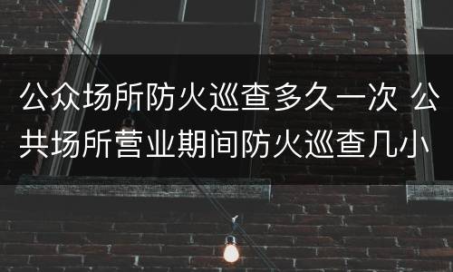公众场所防火巡查多久一次 公共场所营业期间防火巡查几小时一次