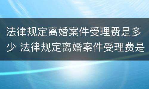 法律规定离婚案件受理费是多少 法律规定离婚案件受理费是多少钱