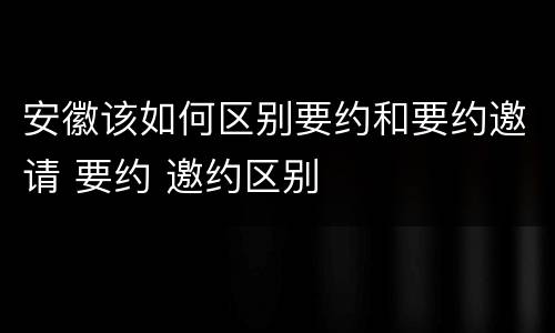 安徽该如何区别要约和要约邀请 要约 邀约区别