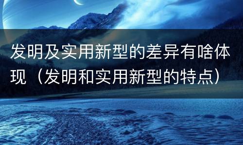 发明及实用新型的差异有啥体现（发明和实用新型的特点）
