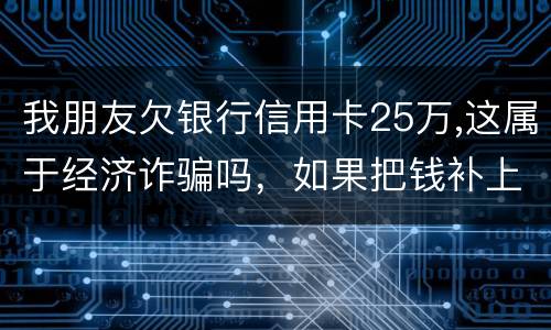 我朋友欠银行信用卡25万,这属于经济诈骗吗，如果把钱补上，会坐牢吗