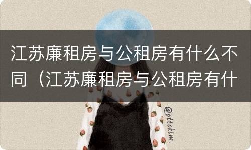 江苏廉租房与公租房有什么不同（江苏廉租房与公租房有什么不同吗）