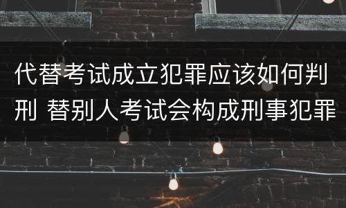 代替考试成立犯罪应该如何判刑 替别人考试会构成刑事犯罪吗