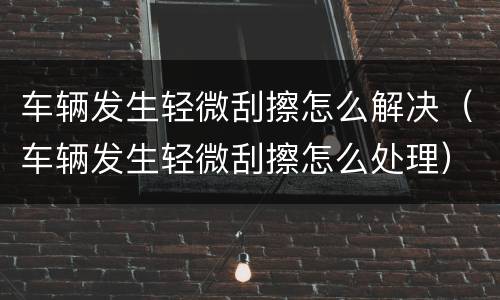 车辆发生轻微刮擦怎么解决（车辆发生轻微刮擦怎么处理）