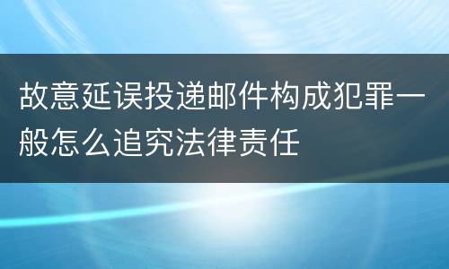 故意延误投递邮件构成犯罪一般怎么追究法律责任
