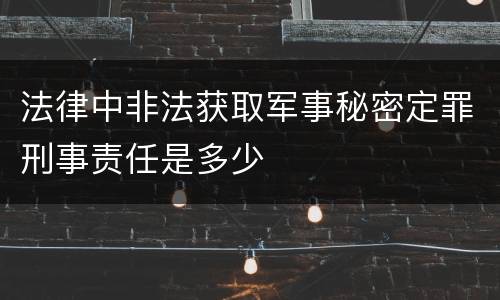 法律中非法获取军事秘密定罪刑事责任是多少