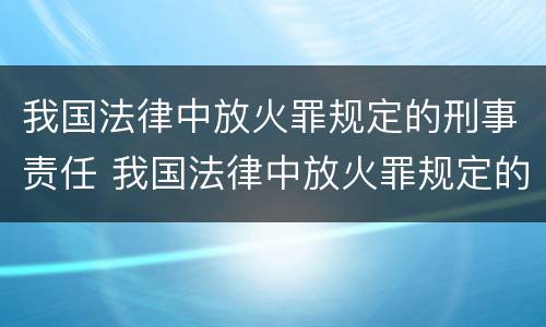我国法律中放火罪规定的刑事责任 我国法律中放火罪规定的刑事责任是指