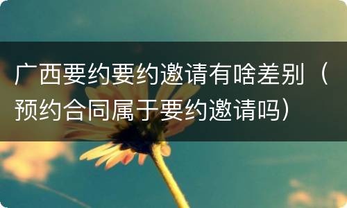 广西要约要约邀请有啥差别（预约合同属于要约邀请吗）