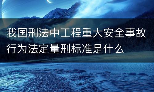 我国刑法中工程重大安全事故行为法定量刑标准是什么